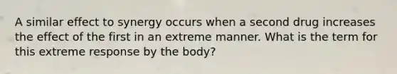 A similar effect to synergy occurs when a second drug increases the effect of the first in an extreme manner. What is the term for this extreme response by the body?