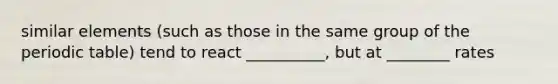 similar elements (such as those in the same group of <a href='https://www.questionai.com/knowledge/kIrBULvFQz-the-periodic-table' class='anchor-knowledge'>the periodic table</a>) tend to react __________, but at ________ rates