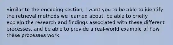 Similar to the encoding section, I want you to be able to identify the retrieval methods we learned about, be able to briefly explain the research and findings associated with these different processes, and be able to provide a real-world example of how these processes work