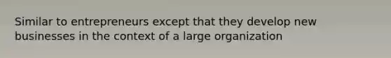 Similar to entrepreneurs except that they develop new businesses in the context of a large organization