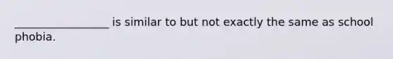 _________________ is similar to but not exactly the same as school phobia.