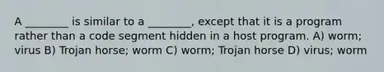 A ________ is similar to a ________, except that it is a program rather than a code segment hidden in a host program. A) worm; virus B) Trojan horse; worm C) worm; Trojan horse D) virus; worm