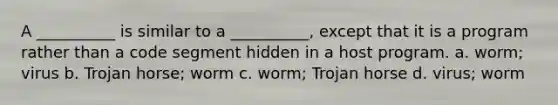 A __________ is similar to a __________, except that it is a program rather than a code segment hidden in a host program. a. worm; virus b. Trojan horse; worm c. worm; Trojan horse d. virus; worm