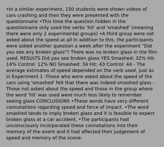 •In a similar experiment, 150 students were shown videos of cars crashing and then they were presented with the questionnaire •This time the question hidden in the questionnaire only used the verbs 'hit' and 'smashed' (meaning there were only 2 experimental groups) •A third group were not asked about the speed at all In addition to this, the participants were asked another question a week after the experiment "Did you see any broken glass"? There was no broken glass in the film used. RESULTS Did you see broken glass YES Smashed: 32% Hit: 14% Control: 12% NO Smashed: 34 Hit: 43 Control: 44 - The average estimates of speed depended on the verb used, just as in Experiment 1 -Those who were asked about the speed of the cars using 'smashed' felt that there was indeed smashed glass -Those not asked about the speed and those in the group where the word 'hit' was used were much less likely to remember seeing glass CONCLUSIONS •These words have very different connotations regarding speed and force of impact. •The word smashed tends to imply broken glass and it is feasible to expect broken glass at a car accident. •The participants had unconsciously incorporated these connotations into their memory of the event and it had affected their judgement of speed and memory of the scene.