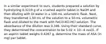 In a similar experiment to ours, students prepared a solution by hydrolyzing 0.3219 g of a crushed aspirin tablet in NaOH and then diluting with DI water in a 100-mL volumetric flask. Next, they transferred 1.50 mL of the solution to a 50-mL volumetric flask and diluted to the mark with FeCl3-KCl-HCl solution. The absorbance of the dilution was 0.346. Using their standard curve, they determined the concentration to be 5.02 × 10−4 𝑚𝑜𝑙/𝐿. If an aspirin tablet weighs 0.4267 g, determine the mass of ASA (in mg) per tablet.