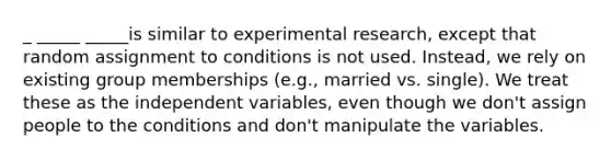 _ _____ _____is similar to experimental research, except that random assignment to conditions is not used. Instead, we rely on existing group memberships (e.g., married vs. single). We treat these as the independent variables, even though we don't assign people to the conditions and don't manipulate the variables.