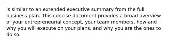 is similar to an extended executive summary from the full business plan. This concise document provides a broad overview of your entrepreneurial concept, your team members, how and why you will execute on your plans, and why you are the ones to do so.