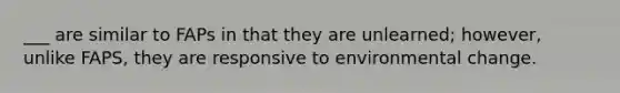 ___ are similar to FAPs in that they are unlearned; however, unlike FAPS, they are responsive to environmental change.