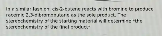 In a similar fashion, cis-2-butene reacts with bromine to produce racemic 2,3-dibromobutane as the sole product. The stereochemistry of the starting material will determine *the stereochemistry of the final product*