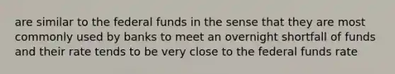 are similar to the federal funds in the sense that they are most commonly used by banks to meet an overnight shortfall of funds and their rate tends to be very close to the federal funds rate