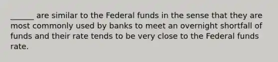 ______ are similar to the Federal funds in the sense that they are most commonly used by banks to meet an overnight shortfall of funds and their rate tends to be very close to the Federal funds rate.