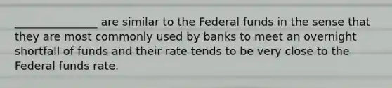 _______________ are similar to the Federal funds in the sense that they are most commonly used by banks to meet an overnight shortfall of funds and their rate tends to be very close to the Federal funds rate.