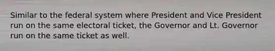 Similar to the federal system where President and Vice President run on the same electoral ticket, the Governor and Lt. Governor run on the same ticket as well.