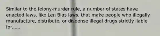 Similar to the felony-murder rule, a number of states have enacted laws, like Len Bias laws, that make people who illegally manufacture, distribute, or dispense illegal drugs strictly liable for......