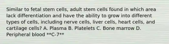 Similar to fetal stem cells, adult stem cells found in which area lack differentiation and have the ability to grow into different types of cells, including nerve cells, liver cells, heart cells, and cartilage cells? A. Plasma B. Platelets C. Bone marrow D. Peripheral blood **C-7**