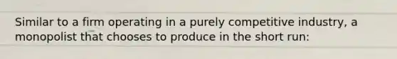 Similar to a firm operating in a purely competitive industry, a monopolist that chooses to produce in the short run: