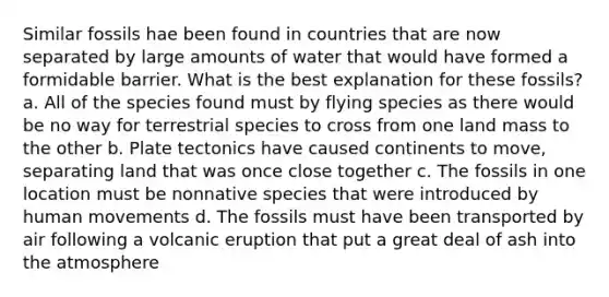 Similar fossils hae been found in countries that are now separated by large amounts of water that would have formed a formidable barrier. What is the best explanation for these fossils? a. All of the species found must by flying species as there would be no way for terrestrial species to cross from one land mass to the other b. Plate tectonics have caused continents to move, separating land that was once close together c. The fossils in one location must be nonnative species that were introduced by human movements d. The fossils must have been transported by air following a volcanic eruption that put a great deal of ash into the atmosphere