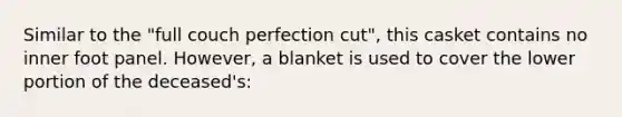 Similar to the "full couch perfection cut", this casket contains no inner foot panel. However, a blanket is used to cover the lower portion of the deceased's: