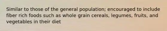 Similar to those of the general population; encouraged to include fiber rich foods such as whole grain cereals, legumes, fruits, and vegetables in their diet