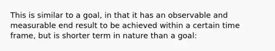 This is similar to a goal, in that it has an observable and measurable end result to be achieved within a certain time frame, but is shorter term in nature than a goal: