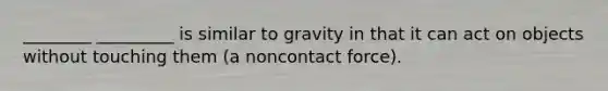 ________ _________ is similar to gravity in that it can act on objects without touching them (a noncontact force).