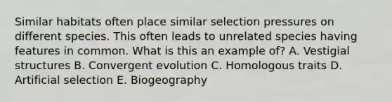 Similar habitats often place similar selection pressures on different species. This often leads to unrelated species having features in common. What is this an example of? A. Vestigial structures B. Convergent evolution C. Homologous traits D. Artificial selection E. Biogeography