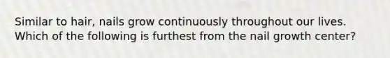 Similar to hair, nails grow continuously throughout our lives. Which of the following is furthest from the nail growth center?