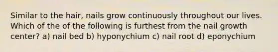 Similar to the hair, nails grow continuously throughout our lives. Which of the of the following is furthest from the nail growth center? a) nail bed b) hyponychium c) nail root d) eponychium