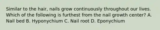 Similar to the hair, nails grow continuously throughout our lives. Which of the following is furthest from the nail growth center? A. Nail bed B. Hyponychium C. Nail root D. Eponychium