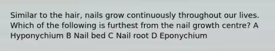 Similar to the hair, nails grow continuously throughout our lives. Which of the following is furthest from the nail growth centre? A Hyponychium B Nail bed C Nail root D Eponychium