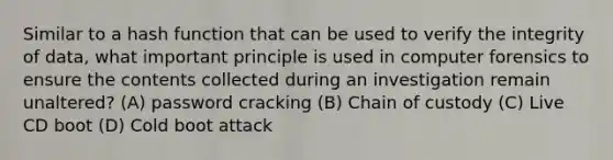 Similar to a hash function that can be used to verify the integrity of data, what important principle is used in computer forensics to ensure the contents collected during an investigation remain unaltered? (A) password cracking (B) Chain of custody (C) Live CD boot (D) Cold boot attack