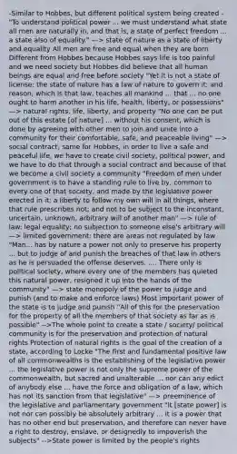 -Similar to Hobbes, but different political system being created -"To understand political power ... we must understand what state all men are naturally in, and that is, a state of perfect freedom ... a state also of equality." —> state of nature as a state of liberty and equality All men are free and equal when they are born Different from Hobbes because Hobbes says life is too painful and we need society but Hobbes did believe that all human beings are equal and free before society "Yet it is not a state of license: the state of nature has a law of nature to govern it; and reason, which is that law, teaches all mankind ... that ... no one ought to harm another in his life, health, liberty, or possessions" —> natural rights: life, liberty, and property "No one can be put out of this estate [of nature] ... without his consent, which is done by agreeing with other men to join and unite into a community for their comfortable, safe, and peaceable living" —> social contract, same for Hobbes, in order to live a safe and peaceful life, we have to create civil society, political power, and we have to do that through a social contract and because of that we become a civil society a community "Freedom of men under government is to have a standing rule to live by, common to every one of that society, and made by the legislative power erected in it; a liberty to follow my own will in all things, where that rule prescribes not; and not to be subject to the inconstant, uncertain, unknown, arbitrary will of another man" —> rule of law: legal equality; no subjection to someone else's arbitrary will —> limited government: there are areas not regulated by law "Man... has by nature a power not only to preserve his property ... but to judge of and punish the breaches of that law in others as he is persuaded the offense deserves. .... There only is political society, where every one of the members has quieted this natural power, resigned it up into the hands of the community" —> state monopoly of the power to judge and punish (and to make and enforce laws) Most important power of the state is to judge and punish "All of this for the preservation for the property of all the members of that society as far as is possible" -->The whole point to create a state / society/ political community is for the preservation and protection of natural rights Protection of natural rights is the goal of the creation of a state, according to Locke "The first and fundamental positive law of all commonwealths is the establishing of the legislative power ... the legislative power is not only the supreme power of the commonwealth, but sacred and unalterable ... nor can any edict of anybody else ... have the force and obligation of a law, which has not its sanction from that legislative" —> preeminence of the legislative and parliamentary government "It [state power] is not nor can possibly be absolutely arbitrary ... it is a power that has no other end but preservation, and therefore can never have a right to destroy, enslave, or designedly to impoverish the subjects" -->State power is limited by the people's rights