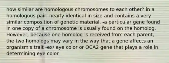 how similar are homologous chromosomes to each other? in a homologous pair: nearly identical in size and contains a very similar composition of genetic material. -a particular gene found in one copy of a chromosome is usually found on the homolog. However, because one homolog is received from each parent, the two homologs may vary in the way that a gene affects an organism's trait -ex/ eye color or OCA2 gene that plays a role in determining eye color