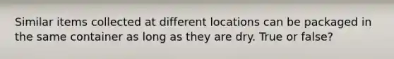 Similar items collected at different locations can be packaged in the same container as long as they are dry. True or false?