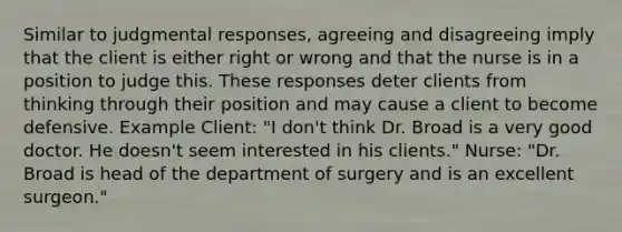 Similar to judgmental responses, agreeing and disagreeing imply that the client is either right or wrong and that the nurse is in a position to judge this. These responses deter clients from thinking through their position and may cause a client to become defensive. Example Client: "I don't think Dr. Broad is a very good doctor. He doesn't seem interested in his clients." Nurse: "Dr. Broad is head of the department of surgery and is an excellent surgeon."