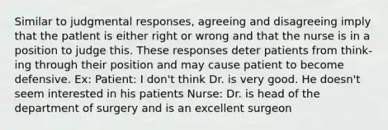 Similar to judgmental responses, agreeing and disagreeing imply that the patlent is either right or wrong and that the nurse is in a position to judge this. These responses deter patients from think- ing through their position and may cause patient to become defensive. Ex: Patient: I don't think Dr. is very good. He doesn't seem interested in his patients Nurse: Dr. is head of the department of surgery and is an excellent surgeon