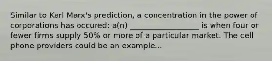 Similar to Karl Marx's prediction, a concentration in the power of corporations has occured: a(n) __________________ is when four or fewer firms supply 50% or more of a particular market. The cell phone providers could be an example...