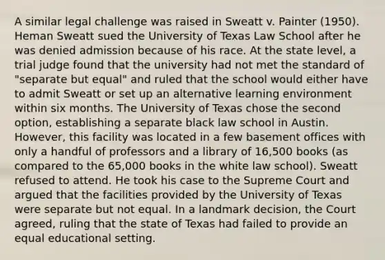 A similar legal challenge was raised in Sweatt v. Painter (1950). Heman Sweatt sued the University of Texas Law School after he was denied admission because of his race. At the state level, a trial judge found that the university had not met the standard of "separate but equal" and ruled that the school would either have to admit Sweatt or set up an alternative learning environment within six months. The University of Texas chose the second option, establishing a separate black law school in Austin. However, this facility was located in a few basement offices with only a handful of professors and a library of 16,500 books (as compared to the 65,000 books in the white law school). Sweatt refused to attend. He took his case to the Supreme Court and argued that the facilities provided by the University of Texas were separate but not equal. In a landmark decision, the Court agreed, ruling that the state of Texas had failed to provide an equal educational setting.