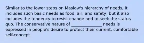 Similar to the lower steps on Maslow's hierarchy of needs, It includes such basic needs as food, air, and safety; but it also includes the tendency to resist change and to seek the status quo. The conservative nature of _______________ needs is expressed in people's desire to protect their current, comfortable self-concept.