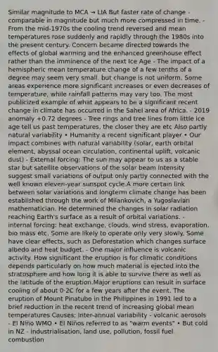 Similar magnitude to MCA → LIA But faster rate of change - comparable in magnitude but much more compressed in time. - From the mid-1970s the cooling trend reversed and mean temperatures rose suddenly and rapidly through the 1980s into the present century. Concern became directed towards the effects of global warming and the enhanced <a href='https://www.questionai.com/knowledge/kSLZFxwGpF-greenhouse-effect' class='anchor-knowledge'>greenhouse effect</a> rather than the imminence of the next Ice Age - The impact of a hemispheric mean temperature change of a few tenths of a degree may seem very small. but change is not uniform. Some areas experience more significant increases or even decreases of temperature, while rainfall patterns may vary too. The most publicized example of what appears to be a significant recent change in climate has occurred in the Sahel area of Africa. - 2019 anomaly +0.72 degrees - Tree rings and tree lines from little ice age tell us past temperatures, the closer they are etc Also partly natural variability • Humanity a recent significant player • Our impact combines with natural variability (solar, earth orbital element, abyssal ocean circulation, continental uplift, volcanic dust) - External forcing: The sun may appear to us as a stable star but satellite observations of the solar beam intensity suggest small variations of output only partly connected with the well known eleven-year sunspot cycle.A more certain link between solar variations and longterm climate change has been established through the work of Milankovich, a Yugoslavian mathematician. He determined the changes in <a href='https://www.questionai.com/knowledge/kr1ksgm4Kk-solar-radiation' class='anchor-knowledge'>solar radiation</a> reaching Earth's surface as a result of orbital variations. - internal forcing: heat exchange, clouds, wind stress, evaporation, bio mass etc. Some are likely to operate only very slowly. Some have clear effects, such as Deforestation which changes surface albedo and heat budget. - One major influence is volcanic activity. How significant the eruption is for climatic conditions depends particularly on how much material is ejected into the stratosphere and how long it is able to survive there as well as the latitude of the eruption.Major eruptions can result in surface cooling of about 0·2C for a few years after the event. The eruption of Mount Pinatubo in the Philippines in 1991 led to a brief reduction in the recent trend of increasing global mean temperatures Causes: Inter-annual variability - volcanic aerosols - El Niño WMO • El Niños referred to as "warm events" • But cold in NZ - industrialisation, land use, pollution, fossil fuel combustion