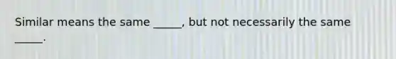 Similar means the same _____, but not necessarily the same _____.