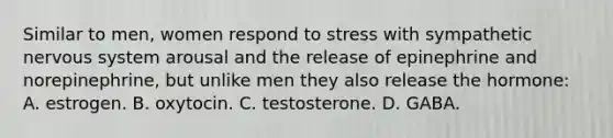 Similar to men, women respond to stress with sympathetic nervous system arousal and the release of epinephrine and norepinephrine, but unlike men they also release the hormone: A. estrogen. B. oxytocin. C. testosterone. D. GABA.