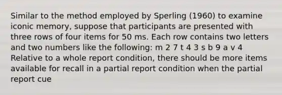 Similar to the method employed by Sperling (1960) to examine iconic memory, suppose that participants are presented with three rows of four items for 50 ms. Each row contains two letters and two numbers like the following: m 2 7 t 4 3 s b 9 a v 4 Relative to a whole report condition, there should be more items available for recall in a partial report condition when the partial report cue