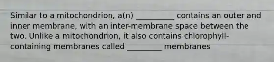 Similar to a mitochondrion, a(n) __________ contains an outer and inner membrane, with an inter-membrane space between the two. Unlike a mitochondrion, it also contains chlorophyll-containing membranes called _________ membranes