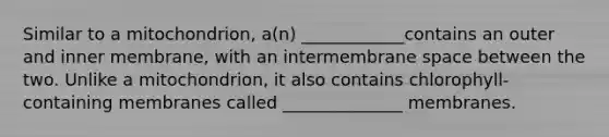 Similar to a mitochondrion, a(n) ____________contains an outer and inner membrane, with an intermembrane space between the two. Unlike a mitochondrion, it also contains chlorophyll-containing membranes called ______________ membranes.