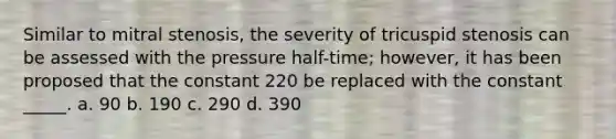 Similar to mitral stenosis, the severity of tricuspid stenosis can be assessed with the pressure half-time; however, it has been proposed that the constant 220 be replaced with the constant _____. a. 90 b. 190 c. 290 d. 390