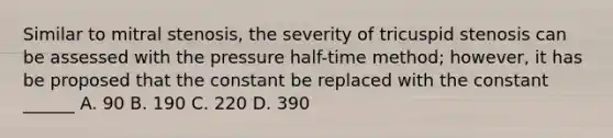 Similar to mitral stenosis, the severity of tricuspid stenosis can be assessed with the pressure half-time method; however, it has be proposed that the constant be replaced with the constant ______ A. 90 B. 190 C. 220 D. 390