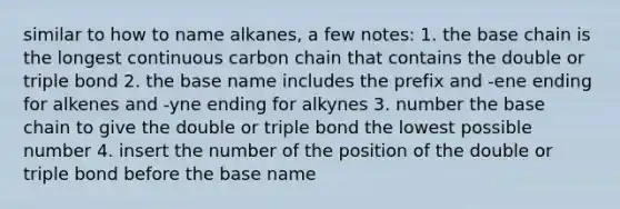 similar to how to name alkanes, a few notes: 1. the base chain is the longest continuous carbon chain that contains the double or triple bond 2. the base name includes the prefix and -ene ending for alkenes and -yne ending for alkynes 3. number the base chain to give the double or triple bond the lowest possible number 4. insert the number of the position of the double or triple bond before the base name