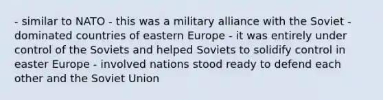 - similar to NATO - this was a military alliance with the Soviet - dominated countries of eastern Europe - it was entirely under control of the Soviets and helped Soviets to solidify control in easter Europe - involved nations stood ready to defend each other and the Soviet Union