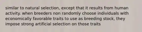 similar to natural selection, except that it results from human activity. when breeders non randomly choose individuals with economically favorable traits to use as breeding stock, they impose strong artificial selection on those traits